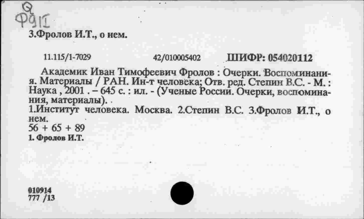 ﻿З.Фролов И.Т., о нем.
11.115/1-7029	42/010005402 ШИФР: 054020112
Академик Иван Тимофеевич Фролов : Очерки. Воспоминани-я. Материалы / РАН. Ин-т человека; Отв. ред. Степин В.С. - М.: Наука , 2001. - 645 с.: ил. - (Ученые России. Очерки, воспоминания, материалы)..
1.Институт человека. Москва. 2.Степин В.С. З.Фролов И.Т., о нем.
56 + 65 + 89
1. Фролов И.Т.
010914
777 /13